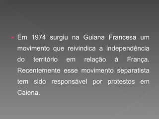 Em 1974 surgiu na Guiana Francesa um movimento que reivindica a independência do território em relação á França. Recentemente esse movimento separatista tem sido responsável por protestos em Caiena. 