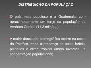 DISTRIBUIÇÃO DA POPULAÇÃO O país mais populoso é a Guatemala, com aproximadamente um terço da população da América Central (11,2 milhões); A maior densidade demográfica ocorre na costa do Pacífico, onde a presença de solos férteis, planaltos e clima tropical úmido favoreceu a concentração populacional; 