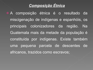 Composição Étnica A composição étnica é o resultado da miscigenação de indígenas e espanhóis, os principais colonizadores da região. Na Guatemala mais da metade da população é constituída por indígenas. Existe também uma pequena parcela de descentes de africanos, trazidos como escravos; 
