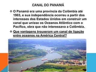 CANAL DO PANAMÁ
 O Panamá era uma província da Colômbia até
  1903, e sua independência ocorreu a partir dos
  interesses dos Estados Unidos em construir um
  canal que unisse os Oceanos Atlântico com o
  Pacífico, obra que não interessava a Colômbia.
 Que vantagens trouxeram um canal de ligação
  entre oceanos na América Central?
 
