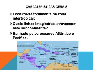 CARACTERÍSTICAS GERAIS

Localiza-se totalmente na zona
 intertropical;
Quais linhas imaginárias atravessam
 este subcontinente?
Banhado pelos oceanos Atlântico e
 Pacífico.
 
