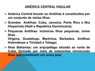 AMÉRICA CENTRAL INSULAR
 América Central Insular ou Antilhas é constituídos por
  um conjunto de várias ilhas:
 Grandes Antilhas: Cuba, Jamaica, Porto Rico e Ilha
  Hispaniola (Haiti e República Dominicana);
 Pequenas Antilhas: inúmeras ilhas pequenas, como
  Ilhas
  Virgens, Guadalupe, Martinica, Barbados, Antilhas
  Holandesas e Trinidad e Tobago;
 Ilhas Bahamas: um arquipélago situado ao norte de
  Cuba, formado por mais de setecentas minúsculas
  ilhas que constituem um único país
 