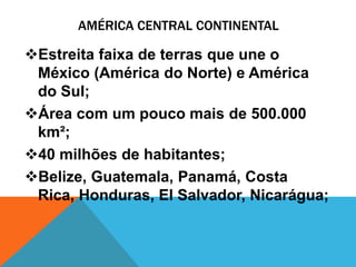 AMÉRICA CENTRAL CONTINENTAL

Estreita faixa de terras que une o
 México (América do Norte) e América
 do Sul;
Área com um pouco mais de 500.000
 km²;
40 milhões de habitantes;
Belize, Guatemala, Panamá, Costa
 Rica, Honduras, El Salvador, Nicarágua;
 