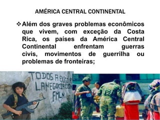 AMÉRICA CENTRAL CONTINENTAL

Além dos graves problemas econômicos
 que vivem, com exceção da Costa
 Rica, os países da América Central
 Continental     enfrentam     guerras
 civis, movimentos de guerrilha ou
 problemas de fronteiras;
 