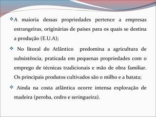 A maioria dessas propriedades pertence a empresas
estrangeiras, originárias de países para os quais se destina
a produção (E.U.A);
 No litoral do Atlântico predomina a agricultura de
subsistência, praticada em pequenas propriedades com o
emprego de técnicas tradicionais e mão de obra familiar.
Os principais produtos cultivados são o milho e a batata;
 Ainda na costa atlântica ocorre intensa exploração de
madeira (peroba, cedro e seringueira).
 