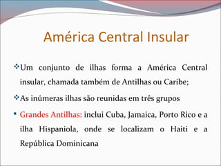 América Central Insular
Um conjunto de ilhas forma a América Central
insular, chamada também de Antilhas ou Caribe;
As inúmeras ilhas são reunidas em três grupos
 Grandes Antilhas: inclui Cuba, Jamaica, Porto Rico e a
ilha Hispaniola, onde se localizam o Haiti e a
República Dominicana
 