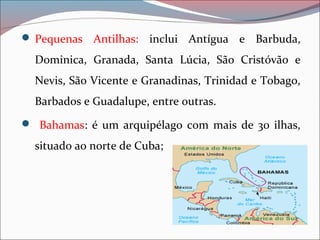  Pequenas Antilhas: inclui Antígua e Barbuda,
Dominica, Granada, Santa Lúcia, São Cristóvão e
Nevis, São Vicente e Granadinas, Trinidad e Tobago,
Barbados e Guadalupe, entre outras.
 Bahamas: é um arquipélago com mais de 30 ilhas,
situado ao norte de Cuba;
 