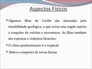 Aspectos Físicos
Algumas ilhas do Caribe são marcadas pela
instabilidade geológica, o que torna essa região sujeita
a erupções de vulcões e terremotos. As ilhas também
são expostas a violentos furacões;
O clima predominante é o tropical;
 Relevo composto de terras baixas
 