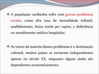  A população caribenha sofre com graves problemas
sociais, como alta taxa de mortalidade infantil,
analfabetismo, baixa renda per capita, e deficiência
no atendimento médico hospitalar;
 As raízes da maioria desses problemas é a dominação
colonial, muitos países se tornaram independentes
apenas no século XX, enquanto alguns ainda são
dependentes economicamente;
 