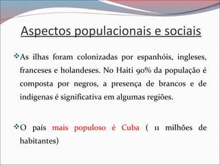 Aspectos populacionais e sociais
As ilhas foram colonizadas por espanhóis, ingleses,
franceses e holandeses. No Haiti 90% da população é
composta por negros, a presença de brancos e de
indígenas é significativa em algumas regiões.
O país mais populoso é Cuba ( 11 milhões de
habitantes)
 
