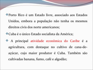 Porto Rico é um Estado livre, associado aos Estados
Unidos, embora a população não tenha os mesmos
direitos civis dos norte americanos;
Cuba é o único Estado socialista da América;
 A principal atividade econômica do Caribe é a
agricultura, com destaque no cultivo de cana-de-
açúcar, cujo maior produtor é Cuba. Também são
cultivadas banana, fumo, café e algodão;
 