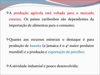 A produção agrícola está voltada para o mercado
externo. Os países caribenhos são dependentes da
importação de alimentos para o consumo;
Quanto aos recursos minerais o destaque é para
produção de bauxita (a Jamaica é o 4º maior produtor
mundial) e a produção e exportação de petróleo;
A atividade industrial é pouco desenvolvida;
 