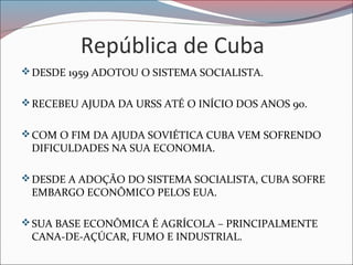 República de Cuba
DESDE 1959 ADOTOU O SISTEMA SOCIALISTA.
RECEBEU AJUDA DA URSS ATÉ O INÍCIO DOS ANOS 90.
COM O FIM DA AJUDA SOVIÉTICA CUBA VEM SOFRENDO
DIFICULDADES NA SUA ECONOMIA.
DESDE A ADOÇÃO DO SISTEMA SOCIALISTA, CUBA SOFRE
EMBARGO ECONÔMICO PELOS EUA.
SUA BASE ECONÔMICA É AGRÍCOLA – PRINCIPALMENTE
CANA-DE-AÇÚCAR, FUMO E INDUSTRIAL.
 