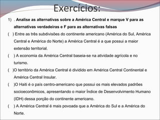 Exercícios:
1) . Analise as alternativas sobre a América Central e marque V para as
alternativas verdadeiras e F para as alternativas falsas
( ) Entre as três subdivisões do continente americano (América do Sul, América
Central e América do Norte) a América Central é a que possui a maior
extensão territorial.
( ) A economia da América Central baseia-se na atividade agrícola e no
turismo.
( )O território da América Central é dividido em América Central Continental e
América Central Insular.
( )O Haiti é o país centro-americano que possui os mais elevados padrões
socioeconômicos, apresentando o maior Índice de Desenvolvimento Humano
(IDH) dessa porção do continente americano.
( ) A América Central é mais povoada que a América do Sul e a América do
Norte.
 