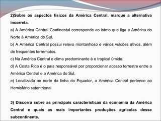 2)Sobre os aspectos físicos da América Central, marque a alternativa
incorreta.
a) A América Central Continental corresponde ao istmo que liga a América do
Norte à América do Sul.
b) A América Central possui relevo montanhoso e vários vulcões ativos, além
de frequentes terremotos.
c) Na América Central o clima predominante é o tropical úmido.
d) A Costa Rica é o país responsável por proporcionar acesso terrestre entre a
América Central e a América do Sul.
e) Localizada ao norte da linha do Equador, a América Central pertence ao
Hemisfério setentrional.
3) Discorra sobre as principais características da economia da América
Central e quais as mais importantes produções agrícolas desse
subcontinente.
 