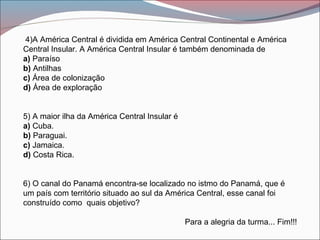 4)A América Central é dividida em América Central Continental e América
Central Insular. A América Central Insular é também denominada de
a) Paraíso
b) Antilhas
c) Área de colonização
d) Área de exploração
5) A maior ilha da América Central Insular é
a) Cuba.
b) Paraguai.
c) Jamaica.
d) Costa Rica.
6) O canal do Panamá encontra-se localizado no istmo do Panamá, que é
um país com território situado ao sul da América Central, esse canal foi
construído como quais objetivo?
Para a alegria da turma... Fim!!!
 
