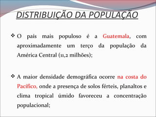 DISTRIBUIÇÃO DA POPULAÇÃO
 O país mais populoso é a Guatemala, com
aproximadamente um terço da população da
América Central (11,2 milhões);
 A maior densidade demográfica ocorre na costa do
Pacífico, onde a presença de solos férteis, planaltos e
clima tropical úmido favoreceu a concentração
populacional;
 