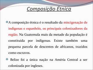 Composição Étnica
A composição étnica é o resultado da miscigenação de
indígenas e espanhóis, os principais colonizadores da
região. Na Guatemala mais da metade da população é
constituída por indígenas. Existe também uma
pequena parcela de descentes de africanos, trazidos
como escravos.
 Belize foi a única nação na Améria Central a ser
colonizada por ingleses.
 