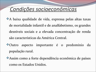 Condições socioeconômicas
A baixa qualidade de vida, expressa pelas altas taxas
de mortalidade infantil e de analfabetismo, os grandes
desníveis sociais e a elevada concentração de renda
são características da América Central.
Outro aspecto importante é o predomínio da
população rural.
Assim como a forte dependência econômica de países
como os Estados Unidos.
 