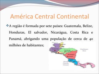 América Central Continental
A região é formada por sete países: Guatemala, Belize,
Honduras, El salvador, Nicarágua, Costa Rica e
Panamá, abrigando uma população de cerca de 40
milhões de habitantes;
 