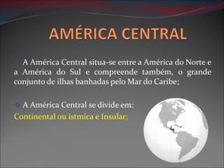  A América Central situa-se entre a América do Norte e
a América do Sul e compreende também, o grande
conjunto de ilhas banhadas pelo Mar do Caribe;
 A América Central se divide em:
Continental ou ístmica e Insular;
 