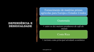 DEPENDÊNCIA E
DESIGUALDADE
Fornecimento de matérias primas
agrícolas para Europa e Estados Unidos
Guatemala
• entre os dez maiores produtores de café do
mundo
Costa Rica
• turismo como principal atividade econômica
www.jografia.com
 