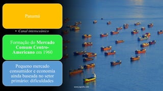 Panamá
• Canal interoceânico
Formação do Mercado
Comum Centro-
Americano em 1960
Pequeno mercado
consumidor e economia
ainda baseada no setor
primário: dificuldades
www.jografia.com
 