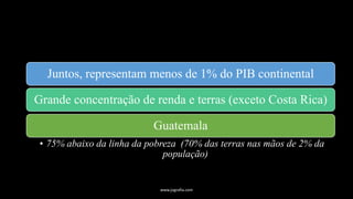 Juntos, representam menos de 1% do PIB continental
Grande concentração de renda e terras (exceto Costa Rica)
Guatemala
• 75% abaixo da linha da pobreza (70% das terras nas mãos de 2% da
população)
www.jografia.com
 