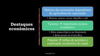 Destaques
econômicos
Maioria das economias dependentes
da agricultura de exportação
• Banana, açúcar, cacau, algodão e café
Turismo → importante recurso
econômico
• Sítios arqueológicos na Guatemala
• Belas praias na Costa Rica
Panamá → refino de petróleo e
exploração econômica do canal
www.jografia.com
 