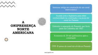 A
ONIPRESENÇA
NORTE
AMERICANA
Interesse antigo na construção de um canal
interoceânico
Acordo com a Inglaterra para obter
exclusividade na construção e na posse do
canal do Panamá
Estímulo a separação do Panamá, que fazia
parte da Colômbia até 1903
Economia de 20 mil quilômetros após a
construção
1999 → posse do canal devolvida ao Panamá
www.jografia.com
 