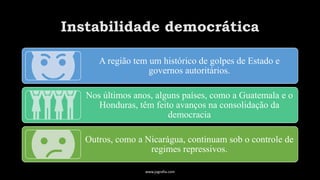 Instabilidade democrática
A região tem um histórico de golpes de Estado e
governos autoritários.
Nos últimos anos, alguns países, como a Guatemala e o
Honduras, têm feito avanços na consolidação da
democracia
Outros, como a Nicarágua, continuam sob o controle de
regimes repressivos.
www.jografia.com
 