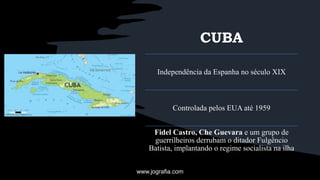CUBA
Independência da Espanha no século XIX
Controlada pelos EUA até 1959
Fidel Castro, Che Guevara e um grupo de
guerrilheiros derrubam o ditador Fulgêncio
Batista, implantando o regime socialista na ilha
www.jografia.com
 