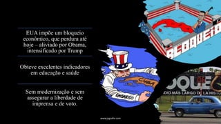 EUA impõe um bloqueio
econômico, que perdura até
hoje – aliviado por Obama,
intensificado por Trump
Obteve excelentes indicadores
em educação e saúde
Sem modernização e sem
assegurar a liberdade de
imprensa e de voto.
www.jografia.com
 