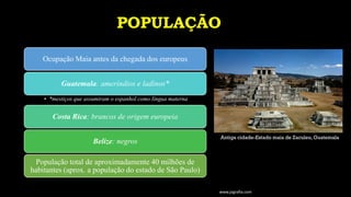 POPULAÇÃO
Ocupação Maia antes da chegada dos europeus
Guatemala: ameríndios e ladinos*
• *mestiços que assumiram o espanhol como língua materna
Costa Rica: brancos de origem europeia
Belize: negros
População total de aproximadamente 40 milhões de
habitantes (aprox. a população do estado de São Paulo)
www.jografia.com
Antiga cidade-Estado maia de Zaculeu, Guatemala
 