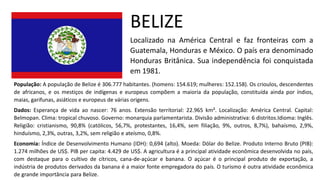 BELIZE
Localizado na América Central e faz fronteiras com a
Guatemala, Honduras e México. O país era denominado
Honduras Britânica. Sua independência foi conquistada
em 1981.
População: A população de Belize é 306.777 habitantes. (homens: 154.619; mulheres: 152.158). Os crioulos, descendentes
de africanos, e os mestiços de indígenas e europeus compõem a maioria da população, constituída ainda por índios,
maias, garifunas, asiáticos e europeus de várias origens.
Dados: Esperança de vida ao nascer: 76 anos. Extensão territorial: 22.965 km². Localização: América Central. Capital:
Belmopan. Clima: tropical chuvoso. Governo: monarquia parlamentarista. Divisão administrativa: 6 distritos.Idioma: Inglês.
Religião: cristianismo, 90,8% (católicos, 56,7%, protestantes, 16,4%, sem filiação, 9%, outros, 8,7%), bahaísmo, 2,9%,
hinduísmo, 2,3%, outras, 3,2%, sem religião e ateísmo, 0,8%.
Economia: Índice de Desenvolvimento Humano (IDH): 0,694 (alto). Moeda: Dólar do Belize. Produto Interno Bruto (PIB):
1.274 milhões de US$. PIB per capita: 4.429 de US$. A agricultura é a principal atividade econômica desenvolvida no país,
com destaque para o cultivo de cítricos, cana-de-açúcar e banana. O açúcar é o principal produto de exportação, a
indústria de produtos derivados da banana é a maior fonte empregadora do país. O turismo é outra atividade econômica
de grande importância para Belize.
 