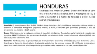HONDURAS
Localizada na América Central. O mesmo limita-se com
o Mar das Caraíbas ao norte, com a Nicarágua ao sul, e
com El Salvador e o Golfo de Fonseca a oeste. A sua
capital é Tegucigalpa.
População: O país ocupa uma área de 112, 088 km2, onde vivem cerca de 7,4 milhões de habitantes, o idioma oficial é o
espanhol. A densidade demográfica (população relativa) é de 66,6 habitantes por quilômetro quadrado; a taxa de
crescimento populacional é de 2% ao ano.
Dados: Majoritariamente formada por mestiços de espanhóis e indígenas.. Tegucigalpa, capital nacional, é a cidade mais
populosa: 944.400 habitantes. No que se refere à religião, o cristianismo detém o maior número de adeptos (96,7%), com
destaque para o catolicismo: 82%.
Economia: Honduras possui os piores índices de desenvolvimento econômico entre todos os países da América Latina.
Grande parte da receita do país advém da atividade agrícola, isso faz com que cerca de 4,8 milhões de pessoas atuem
nesse setor da economia. Os principais produtos agrícolas destinados à exportação são: café, banana e camarão.
 
