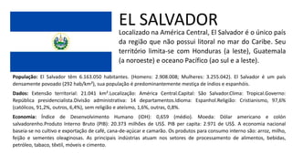EL SALVADOR
Localizado na América Central, El Salvador é o único país
da região que não possui litoral no mar do Caribe. Seu
território limita-se com Honduras (a leste), Guatemala
(a noroeste) e oceano Pacífico (ao sul e a leste).
População: El Salvador têm 6.163.050 habitantes. (Homens: 2.908.008; Mulheres: 3.255.042). El Salvador é um país
densamente povoado (292 hab/km²), sua população é predominantemente mestiça de índios e espanhóis.
Dados: Extensão territorial: 21.041 km².Localização: América Central.Capital: São Salvador.Clima: Tropical.Governo:
República presidencialista.Divisão administrativa: 14 departamentos.Idioma: Espanhol.Religião: Cristianismo, 97,6%
(católicos, 91,2%, outros, 6,4%), sem religião e ateísmo, 1,6%, outras, 0,8%.
Economia: Índice de Desenvolvimento Humano (IDH): 0,659 (médio). Moeda: Dólar americano e colón
salvadorenho.Produto Interno Bruto (PIB): 20.373 milhões de US$. PIB per capita: 2.971 de US$. A economia nacional
baseia-se no cultivo e exportação de café, cana-de-açúcar e camarão. Os produtos para consumo interno são: arroz, milho,
feijão e sementes oleaginosas. As principais indústrias atuam nos setores de processamento de alimentos, bebidas,
petróleo, tabaco, têxtil, móveis e cimento.
 