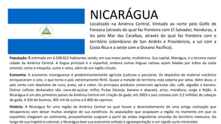 NICARÁGUA
Localizado na América Central, limitado ao norte pelo Golfo de
Fonseca (através do qual faz fronteira com El Salvador, Honduras, a
les pelo Mar das Caraíbas, através do qual faz fronteira com o
território colombiano de San Andrés e Providencia, a sul com a
Costa Rica e a oeste com o Oceano Pacífico).
População: É estimada em 6.038.652 habitantes sendo, em sua maior parte, multiétnica. Sua capital, Manágua, é a terceira maior
cidade da América Central. A língua principal é o espanhol, embora outras línguas nativas sejam faladas por tribos da costa
oriental, como o misquito, sumo e rama, além de um inglês crioulo.
Economia: A economia nicaraguense é predominantemente agrícola (culturas e pecuária). Os depósitos de material vulcânico
enriqueceram o solo, o que torna o país extremamente fértil. Quase a metade do território está coberta por selva. Além disso, o
país conta com depósitos de ouro, prata, sal e cobre. Os principais produtos comerciais agrícolas são: café, algodão e banana.
Outros cultivos destacados são: cana-de-açúcar, milho, frutas (laranja, banana e abacaxi), arroz, mandioca, sorgo e feijão. A
Nicarágua é um dos primeiros países da América Central em criação de gado; em 2003 o país contava com 3,5 milhões de cabeças
de gado, 4 350 de bovinos, 405 mil de suínos e 6 800 de caprinos.
História: A Nicarágua foi uma região da América Central na qual houve o desenvolvimento de uma antiga civilização que
desapareceu sem deixar muitos vestígios de sua existência. As populações que ocupavam a região no momento em que os
espanhóis chegaram ao continente, provavelmente surgiram a partir de ondas migratórias oriundas do território mexicano. Ao
longo de sua trajetória colonial, a Nicarágua teve sua economia voltada à agroexportação e um rápido surto minerador.
 