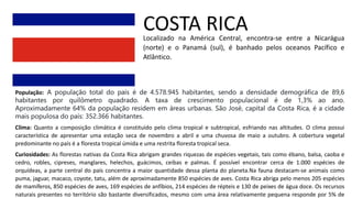 COSTA RICA
Localizado na América Central, encontra-se entre a Nicarágua
(norte) e o Panamá (sul), é banhado pelos oceanos Pacífico e
Atlântico.
População: A população total do país é de 4.578.945 habitantes, sendo a densidade demográfica de 89,6
habitantes por quilômetro quadrado. A taxa de crescimento populacional é de 1,3% ao ano.
Aproximadamente 64% da população residem em áreas urbanas. São José, capital da Costa Rica, é a cidade
mais populosa do país: 352.366 habitantes.
Clima: Quanto a composição climática é constituído pelo clima tropical e subtropical, esfriando nas altitudes. O clima possui
característica de apresentar uma estação seca de novembro a abril e uma chuvosa de maio a outubro. A cobertura vegetal
predominante no país é a floresta tropical úmida e uma restrita floresta tropical seca.
Curiosidades: As florestas nativas da Costa Rica abrigam grandes riquezas de espécies vegetais, tais como ébano, balsa, caoba e
cedro, robles, cipreses, manglares, helechos, guácimos, ceibas e palmas. É possível encontrar cerca de 1.000 espécies de
orquídeas, a parte central do país concentra a maior quantidade dessa planta do planeta.Na fauna destacam-se animais como
puma, jaguar, macaco, coyote, tatu, além de aproximadamente 850 espécies de aves. Costa Rica abriga pelo menos 205 espécies
de mamíferos, 850 espécies de aves, 169 espécies de anfíbios, 214 espécies de répteis e 130 de peixes de água doce. Os recursos
naturais presentes no território são bastante diversificados, mesmo com uma área relativamente pequena responde por 5% de
 