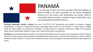 PANAMÁ
é um país que se situa num istmo que liga o Mar das Caraíbas ao
Oceano Pacífico. Por estar localizado em um ponto estratégico,
tornou-se um dos países mais importantes do mundo. (Istmo é
uma porção de terra estreita, cercada por água em dois lados e que
une duas grandes extensões de terra).
Território, população, moeda e idioma: Sua área é de 75.517 km² (equivalente aos estados da Paraíba e Alagoas
combinados), e a capital é a Cidade do Panamá. A população total do país é de 3.6 milhões e a maioria segue a religião
cristã, de cunho católico. A moeda local é o Balboa, e a língua oficial é o espanhol, sendo que o inglês é uma segunda
língua comum falada pelos indígenas a oeste e por muitos empresários e profissionais.
Economia: As economia do Panamá apóia-se num bem desenvolvido setor de serviços, que responde por 3/4 do Produto
Interno Bruto. Os serviços estão associados à operação do Canal do Panamá, cujo controle total passou ao país em 1999, e
também ao setor bancário e à zona de livre comércio de Colón, além do aluguel da bandeira panamenha para registro de
navios.
 