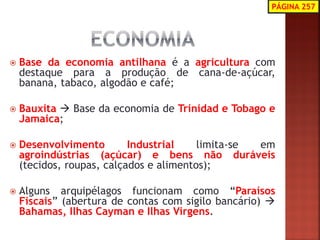 Base da economia antilhana é a agricultura com destaque para a produção de cana-de-açúcar, banana, tabaco, algodão e café; 
Bauxita  Base da economia de Trinidad e Tobago e Jamaica; 
Desenvolvimento Industrial limita-se em agroindústrias (açúcar) e bens não duráveis (tecidos, roupas, calçados e alimentos); 
Alguns arquipélagos funcionam como “Paraísos Fiscais” (abertura de contas com sigilo bancário)  Bahamas, Ilhas Cayman e Ilhas Virgens. 
PÁGINA 257 