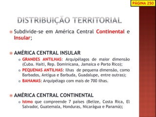 Subdivide-se em América Central Continental e Insular; 
AMÉRICA CENTRAL INSULAR 
GRANDES ANTILHAS: Arquipélagos de maior dimensão (Cuba. Haiti, Rep. Dominicana, Jamaica e Porto Rico); 
PEQUENAS ANTILHAS: Ilhas de pequena dimensão, como Barbados, Antígua e Barbuda, Guadalupe, entre outras); 
BAHAMAS: Arquipélago com mais de 700 ilhas. 
AMÉRICA CENTRAL CONTINENTAL 
Istmo que compreende 7 países (Belize, Costa Rica, El Salvador, Guatemala, Honduras, Nicarágua e Panamá); 
PÁGINA 250  