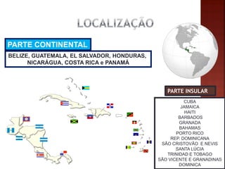 PARTE INSULAR 
PARTE CONTINENTAL 
BELIZE, GUATEMALA, EL SALVADOR, HONDURAS, 
NICARÁGUA, COSTA RICA e PANAMÁ 
CUBA JAMAICA HAITI BARBADOS GRANADA BAHAMAS PORTO RICO REP. DOMINICANA SÃO CRISTOVÃO E NEVIS SANTA LÚCIA TRINIDAD E TOBAGO SÃO VICENTE E GRANADINAS DOMINICA  