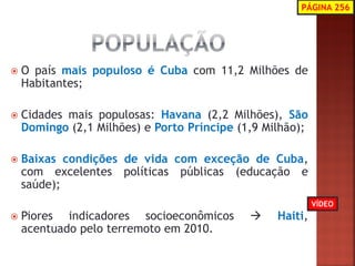 O país mais populoso é Cuba com 11,2 Milhões de Habitantes; 
Cidades mais populosas: Havana (2,2 Milhões), São Domingo (2,1 Milhões) e Porto Príncipe (1,9 Milhão); 
Baixas condições de vida com exceção de Cuba, com excelentes políticas públicas (educação e saúde); 
Piores indicadores socioeconômicos  Haiti, acentuado pelo terremoto em 2010. 
PÁGINA 256 
VÍDEO  
