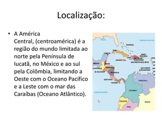 Localização:A América Central, (centroamérica) é a região do mundo limitada ao norte pela Península de Iucatã, no México e ao sul pela Colômbia, limitando a Oeste com o Oceano Pacífico e a Leste com o mar das Caraíbas (Oceano Atlântico).