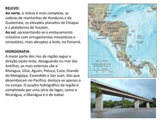 RELEVO:Ao norte, o relevo é mais complexo, as cadeias de montanhas de Honduras e da Guatemala, os elevados planaltos de Chiapas e a plataforma de Yucatán. Ao sul, apresentando-se o embasamento cristalino com enrugamentos mesozóicos e cenozóicos, mais abruptos a leste, no Panamá.HIDROGRAFIA: A maior parte dos rios da região segue a direção oeste-leste, desaguando no mar das Antilhas; os mais extensos são o Motagua, Ulúa, Aguán, Patuca, Coco, Grande de Matagalpa, Escondido e San Juan. Dos que desembocam no Pacífico, destaca-se apenas o rio Lempa. O quadro hidrográfico da região é completado por uma série de lagos, como o Nicarágua, o Manágua e o de Izabal.