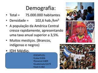 Demografia:Total =	75.000.000 habitantesDensidade =	102,6 hab./km²A população da América Central cresce rapidamente, apresentando uma taxa anual superior a 3,5%. Muitos mestiços. (Brancos, indígenas e negros)IDH Médio. EXEMPLOS: