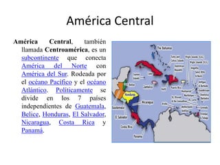 América Central América Central, también llamada Centroamérica, es un subcontinente que conecta América del Norte con América del Sur. Rodeada por el océano Pacífico y el océano Atlántico. Políticamente se divide en los 7 países independientes de Guatemala, Belice, Honduras, El Salvador, Nicaragua, Costa Rica y Panamá. 