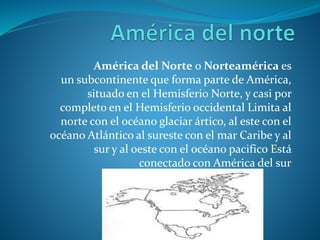 América del Norte o Norteamérica es
un subcontinente que forma parte de América,
situado en el Hemisferio Norte, y casi por
completo en el Hemisferio occidental Limita al
norte con el océano glaciar ártico, al este con el
océano Atlántico al sureste con el mar Caribe y al
sur y al oeste con el océano pacifico Está
conectado con América del sur
 