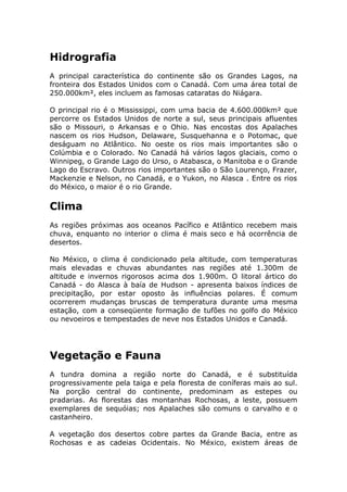 Hidrografia
A principal característica do continente são os Grandes Lagos, na
fronteira dos Estados Unidos com o Canadá. Com uma área total de
250.000km², eles incluem as famosas cataratas do Niágara.
O principal rio é o Mississippi, com uma bacia de 4.600.000km² que
percorre os Estados Unidos de norte a sul, seus principais afluentes
são o Missouri, o Arkansas e o Ohio. Nas encostas dos Apalaches
nascem os rios Hudson, Delaware, Susquehanna e o Potomac, que
deságuam no Atlântico. No oeste os rios mais importantes são o
Colúmbia e o Colorado. No Canadá há vários lagos glaciais, como o
Winnipeg, o Grande Lago do Urso, o Atabasca, o Manitoba e o Grande
Lago do Escravo. Outros rios importantes são o São Lourenço, Frazer,
Mackenzie e Nelson, no Canadá, e o Yukon, no Alasca . Entre os rios
do México, o maior é o rio Grande.
Clima
As regiões próximas aos oceanos Pacífico e Atlântico recebem mais
chuva, enquanto no interior o clima é mais seco e há ocorrência de
desertos.
No México, o clima é condicionado pela altitude, com temperaturas
mais elevadas e chuvas abundantes nas regiões até 1.300m de
altitude e invernos rigorosos acima dos 1.900m. O litoral ártico do
Canadá - do Alasca à baía de Hudson - apresenta baixos índices de
precipitação, por estar oposto às influências polares. É comum
ocorrerem mudanças bruscas de temperatura durante uma mesma
estação, com a conseqüente formação de tufões no golfo do México
ou nevoeiros e tempestades de neve nos Estados Unidos e Canadá.
Vegetação e Fauna
A tundra domina a região norte do Canadá, e é substituída
progressivamente pela taiga e pela floresta de coníferas mais ao sul.
Na porção central do continente, predominam as estepes ou
pradarias. As florestas das montanhas Rochosas, a leste, possuem
exemplares de sequóias; nos Apalaches são comuns o carvalho e o
castanheiro.
A vegetação dos desertos cobre partes da Grande Bacia, entre as
Rochosas e as cadeias Ocidentais. No México, existem áreas de
 